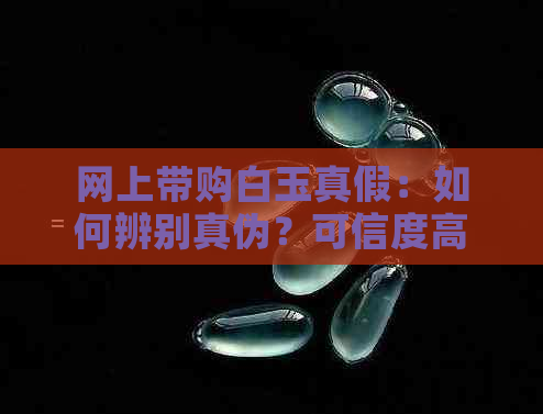 网上带购白玉真假：如何辨别真伪？可信度高吗？