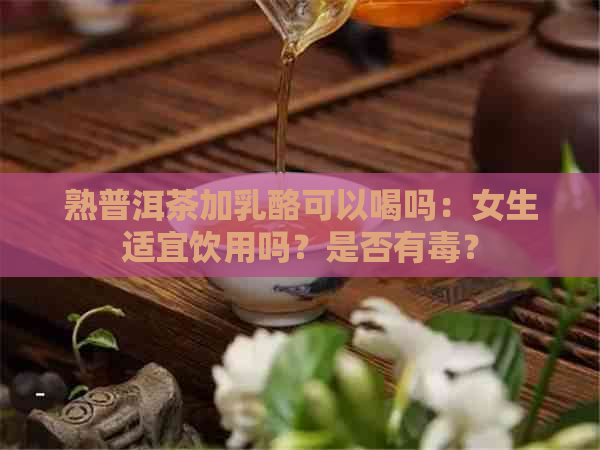 熟普洱茶加乳酪可以喝吗：女生适宜饮用吗？是否有？