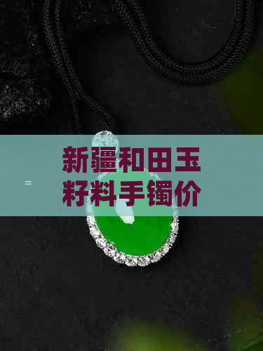 新疆和田玉籽料手镯价格参考：不同品质与工艺的影响因素及市场趋势分析