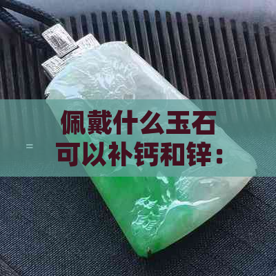 佩戴什么玉石可以补钙和锌：玉石的营养价值及应用 - 补钙锌元素的好选择