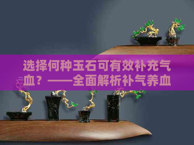 选择何种玉石可有效补充气血？——全面解析补气养血的玉饰品推荐与挑选方法