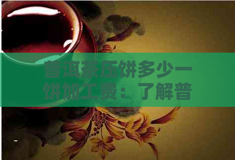 普洱茶压饼多少一饼加工费：了解普洱茶压饼加工费用和价格