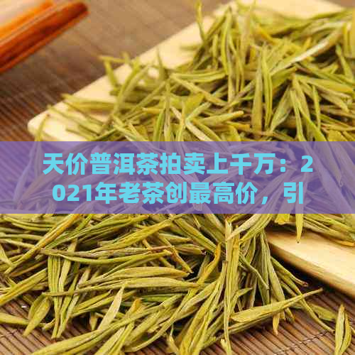 天价普洱茶拍卖上千万：2021年老茶创更高价，引发热议