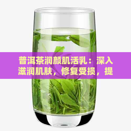 普洱茶润颜肌活乳：深入滋润肌肤，修复受损，提升肤质，焕发年轻光彩