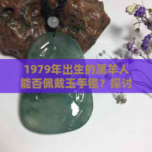 1979年出生的属羊人能否佩戴玉手镯？探讨适宜性与注意事项