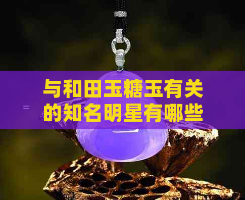 与和田玉糖玉有关的知名明星有哪些？他们分别佩戴过哪些作品？