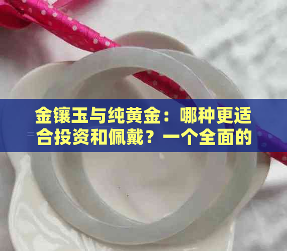 金镶玉与纯黄金：哪种更适合投资和佩戴？一个全面的对比分析