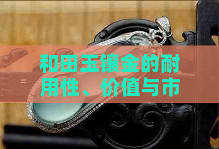 和田玉镶金的耐用性、价值与市场现状：真相揭示