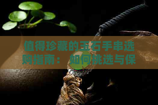 值得珍藏的玉石手串选购指南： 如何挑选与保养