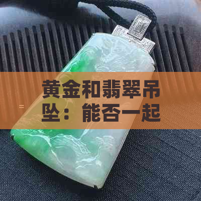 黄金和翡翠吊坠：能否一起戴？哪个更保值？