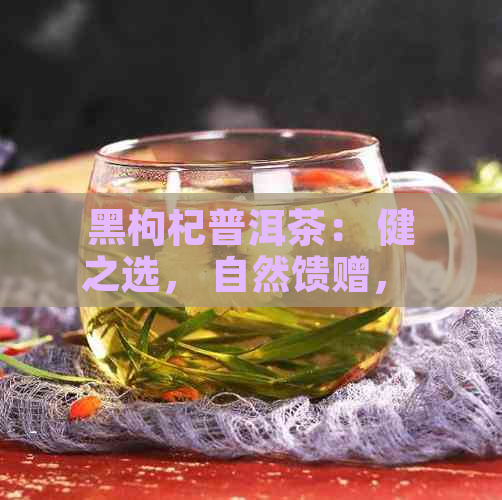 黑枸杞普洱茶： 健之选， 自然馈赠， 独特风味， 品鉴艺术