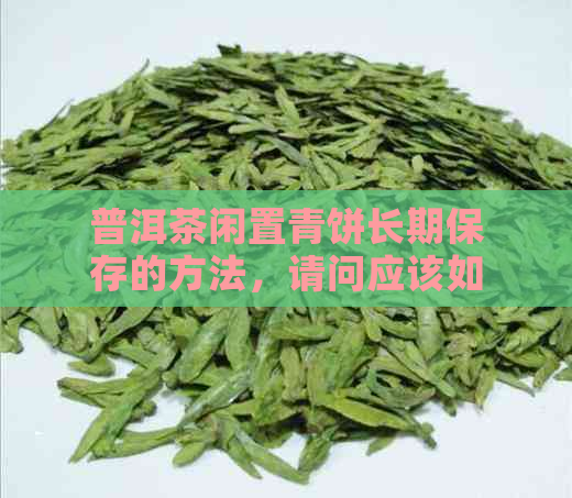 普洱茶闲置青饼长期保存的方法，请问应该如何进行？