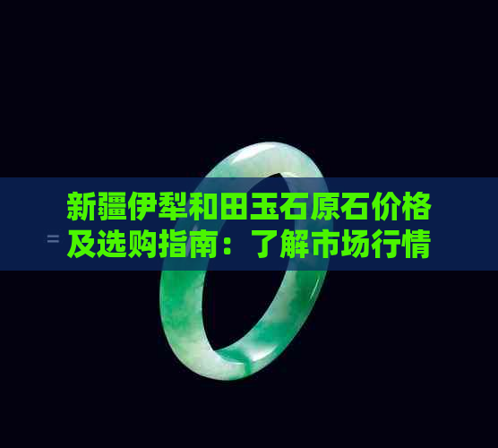 新疆伊犁和田玉石原石价格及选购指南：了解市场行情、品质鉴别与购买建议