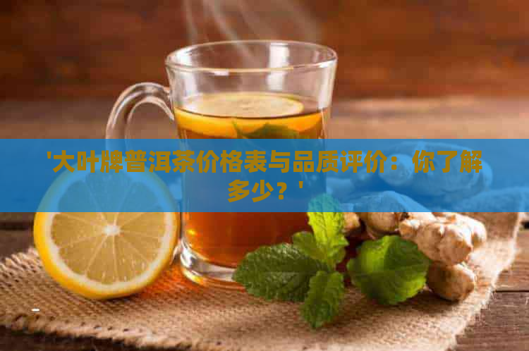 '大叶牌普洱茶价格表与品质评价：你了解多少？'