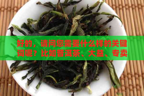 好的，请问您需要什么样的关键词呢？比如普洱茶、大益、专卖店、地址等等。