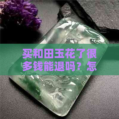 买和田玉花了很多钱能退吗？怎么退？现在可以退吗？