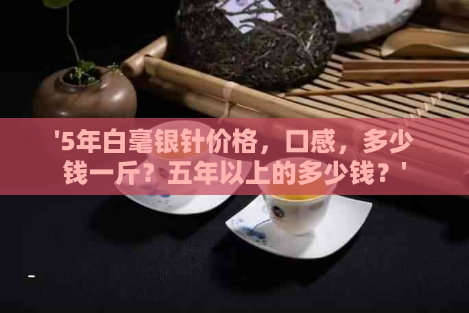 '5年白毫银针价格，口感，多少钱一斤？五年以上的多少钱？'