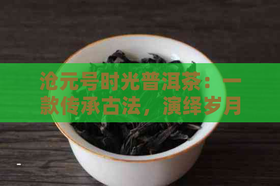 沧元号时光普洱茶：一款传承古法，演绎岁月醇香的臻品佳作