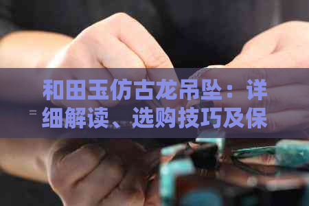 和田玉仿古龙吊坠：详细解读、选购技巧及保养建议，让你轻松成为专家！