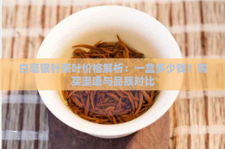 白毫银针茶叶价格解析：一盒多少钱？购买渠道与品质对比