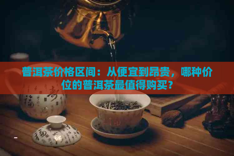 普洱茶价格区间：从便宜到昂贵，哪种价位的普洱茶最值得购买？