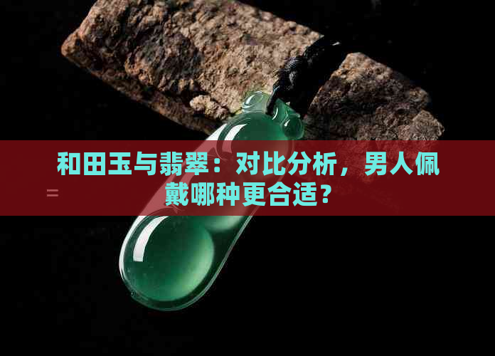 和田玉与翡翠：对比分析，男人佩戴哪种更合适？