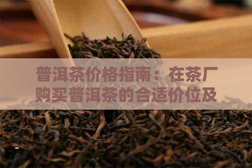 普洱茶价格指南：在茶厂购买普洱茶的合适价位及影响因素分析