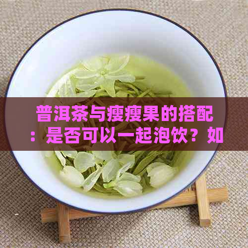 普洱茶与瘦瘦果的搭配：是否可以一起泡饮？如何正确操作以达到效果？