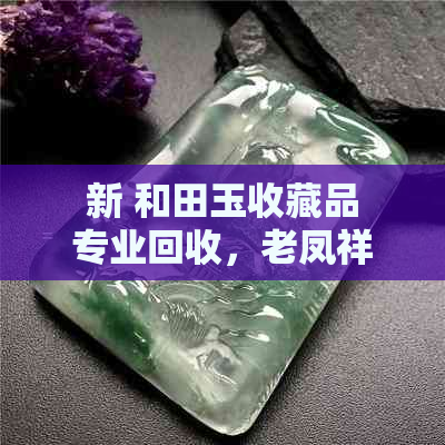 新 和田玉收藏品专业回收，老凤祥名品推荐与鉴定服务