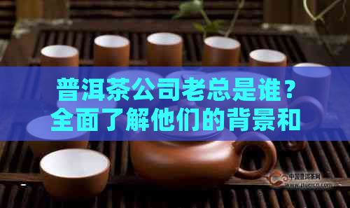 普洱茶公司老总是谁？全面了解他们的背景和领导风格