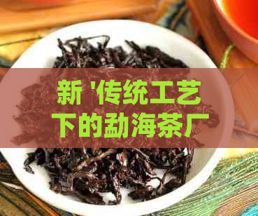 新 '传统工艺下的勐海茶厂方砖：一种文化与历的见证'