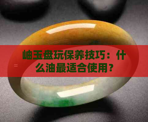 岫玉盘玩保养技巧：什么油最适合使用？