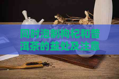 同时泡制枸杞和普洱茶的益处及注意事项：了解它们的相互影响与泡法