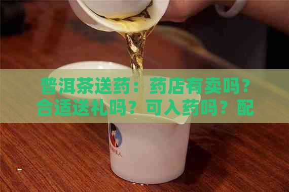 普洱茶送药：药店有卖吗？合适送礼吗？可入药吗？配药可以吗？有哪些讲究？