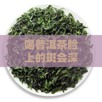 喝普洱茶脸上的斑会深吗：探讨普洱茶与脸上斑点的关系