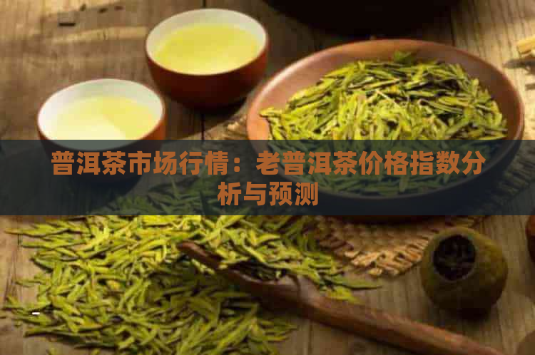 普洱茶市场行情：老普洱茶价格指数分析与预测