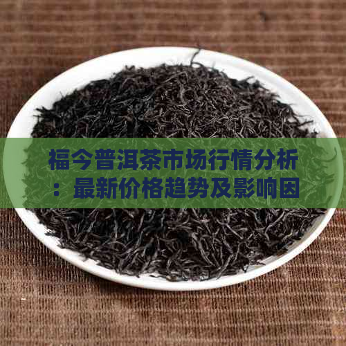 福今普洱茶市场行情分析：最新价格趋势及影响因素全解析