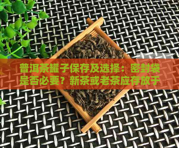 普洱茶罐子保存及选择：密封袋是否必要？新茶或老茶应存放于罐中？