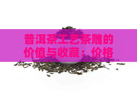 普洱茶工艺茶雕的价值与收藏：价格、工艺品及工艺特色分析