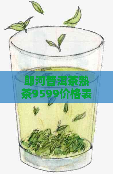 郎河普洱茶熟茶9599价格表及详解：这款茶叶怎么样？7599和7269价格对比。