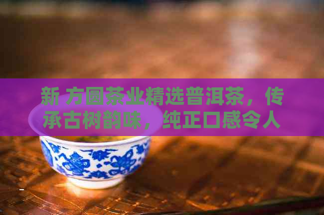 新 方圆茶业精选普洱茶，传承古树韵味，纯正口感令人回味