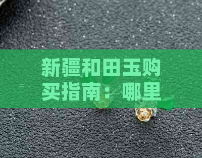 新疆和田玉购买指南：哪里购买最合适？价格、品质及推荐店铺一应俱全！