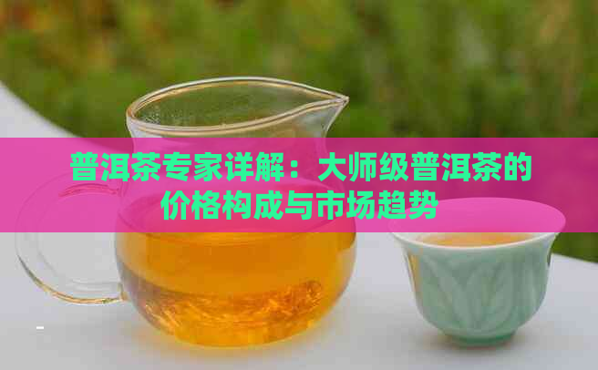 普洱茶专家详解：大师级普洱茶的价格构成与市场趋势