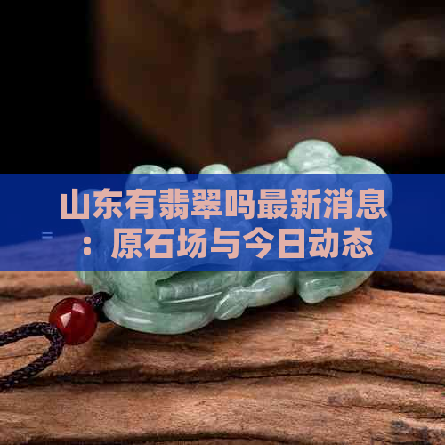 山东有翡翠吗最新消息：原石场与今日动态