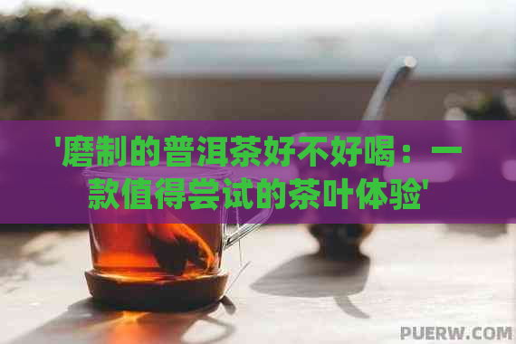 '磨制的普洱茶好不好喝：一款值得尝试的茶叶体验'