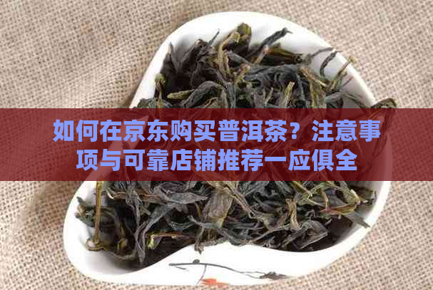 如何在京东购买普洱茶？注意事项与可靠店铺推荐一应俱全