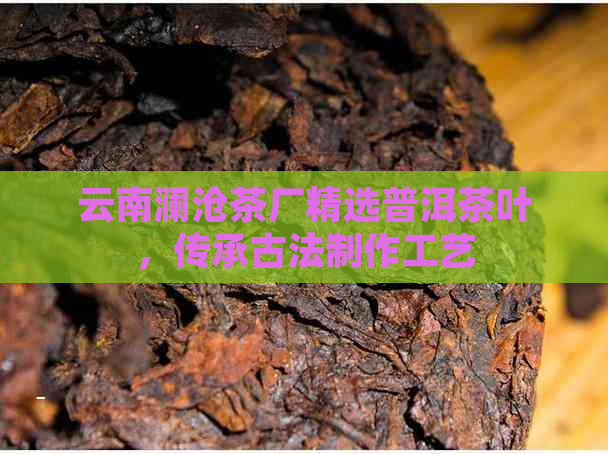 云南澜沧茶厂精选普洱茶叶，传承古法制作工艺