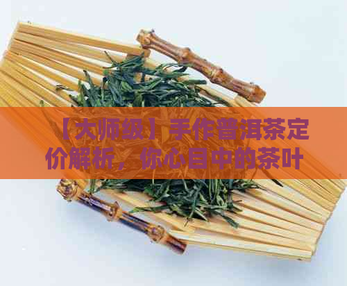 【大师级】手作普洱茶定价解析，你心目中的茶叶价值是多少？