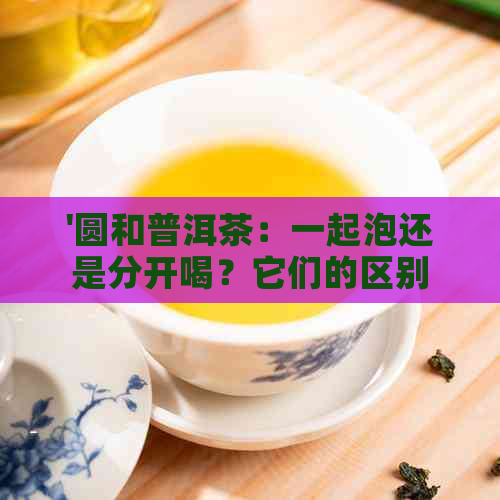 '圆和普洱茶：一起泡还是分开喝？它们的区别和各自的优势是什么？'