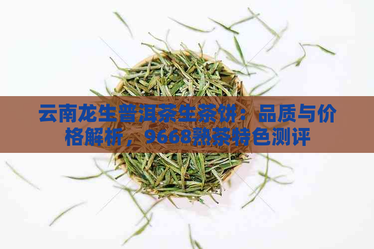 云南龙生普洱茶生茶饼：品质与价格解析，9668熟茶特色测评